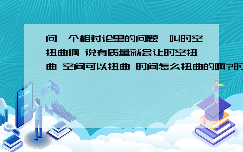 问一个相对论里的问题咋叫时空扭曲啊 说有质量就会让时空扭曲 空间可以扭曲 时间怎么扭曲的啊?时间过了就过了 又不是实体怎么扭曲的?