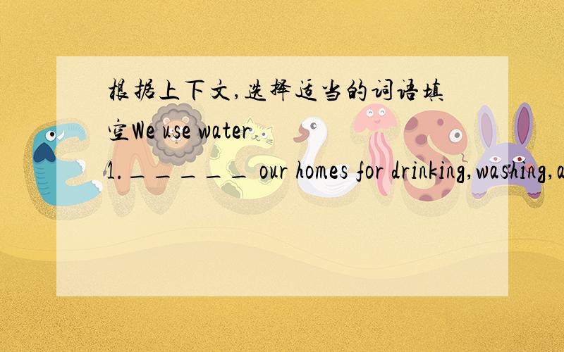 根据上下文,选择适当的词语填空We use water 1._____ our homes for drinking,washing,and gardening.We also use it at work and at school.Some factories use a 2.______ of water.And farmers use water to grow our food,too.Our water 3._____ from