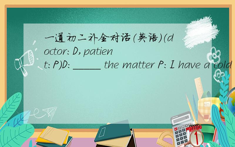 一道初二补全对话（英语）（doctor：D,patient：P）D：_____ the matter P:I have a cold ,cough!Cough!And I have a terrible _____,ouch!Please _____ me,doctor!D:_____ it easy.let me exam.Open your mouth,ok,good,take your temperature,please