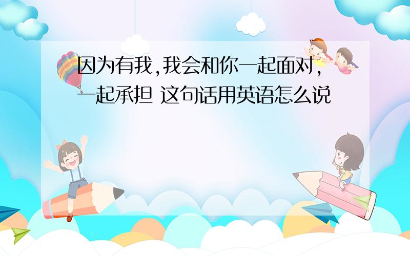 因为有我,我会和你一起面对,一起承担 这句话用英语怎么说