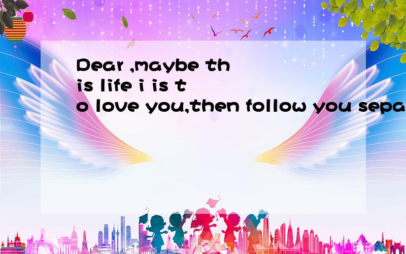 Dear ,maybe this life i is to love you,then follow you separation .At least you're loved .Dear ,maybe this life i is to love you,then follow you separation .At least you're loved .But had no lover's energy,also cannot find people love each other..