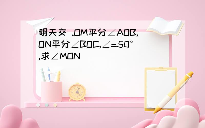 明天交 .OM平分∠AOB,ON平分∠BOC,∠=50°,求∠MON