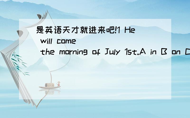 是英语天才就进来吧!1 He will come ( ) the morning of July 1st.A in B on C at D for2 ( ) do you want some money?Because I want to buy some fireworks.A why B when C what Dhow3 Ittakes me half ( ) hour to do my homework every day.Aa B an C the