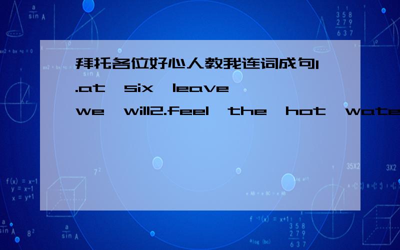 拜托各位好心人教我连词成句1.at,six,leave,we,will2.feel,the,hot,water3.Bill,tomorrow,not,the,cinema,will,to,go4.a,not,my,new,father,me,buy,will,bike5.the,cat,I,Mimi,call6.Kitty,her,keeps,tidy,room