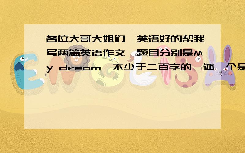 各位大哥大姐们,英语好的帮我写两篇英语作文,题目分别是My dream,不少于二百字的,还一个是The most important thing in my life,一共六十分.后天要交,