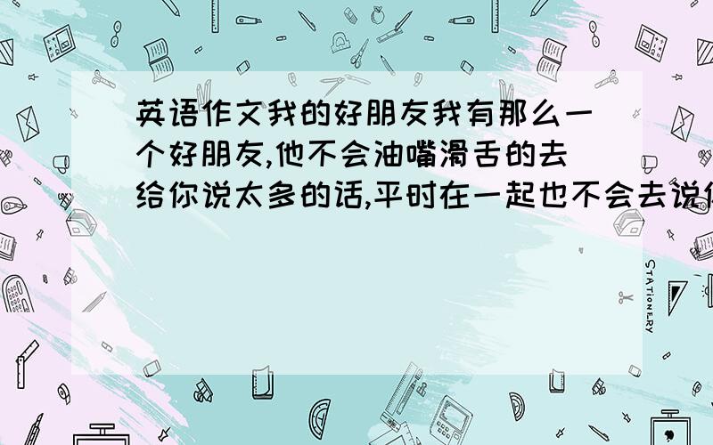 英语作文我的好朋友我有那么一个好朋友,他不会油嘴滑舌的去给你说太多的话,平时在一起也不会去说你的好,说的多的也是你的不足,但是只要在关键时候他总是能为你挺身而出,遇到什么困