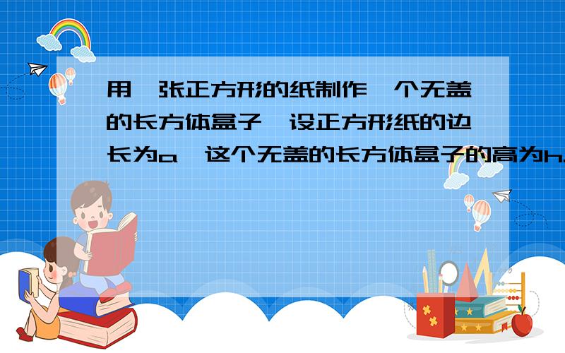 用一张正方形的纸制作一个无盖的长方体盒子,设正方形纸的边长为a,这个无盖的长方体盒子的高为h.（只考虑下图所示,在正方形的四个角上各剪去一个大小相同的正方形的情况）⑴用含a和h