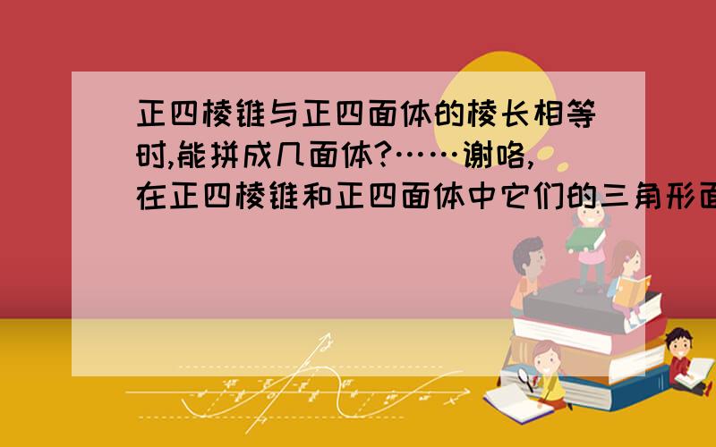 正四棱锥与正四面体的棱长相等时,能拼成几面体?……谢咯,在正四棱锥和正四面体中它们的三角形面是相等的.拼的时候我用三角形面拼上去都是7面.但是问题显然不只是这样