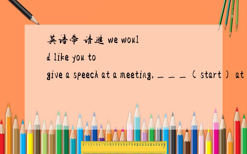 英语帝 请进 we would like you to give a speech at a meeting,___(start) at 9:00am on October 8th.答案是starting 为什么是starting而不是started啊?会议不是应该被开的么?