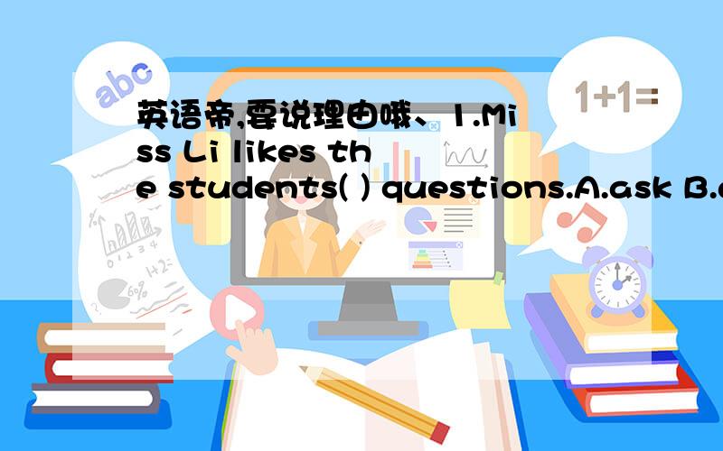 英语帝,要说理由哦、1.Miss Li likes the students( ) questions.A.ask B.asking C.to ask D.asked2.There's somsthing wrong( ) my radio.Ill have it( ).A.with,fixed B.with,fixing C.on,to be repaired D.in,repaired3.Have you read the book?It's worth(