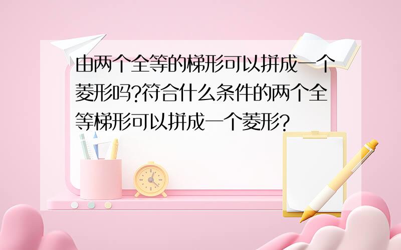 由两个全等的梯形可以拼成一个菱形吗?符合什么条件的两个全等梯形可以拼成一个菱形?