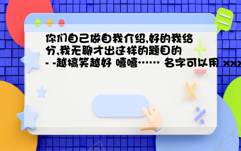 你们自己做自我介绍,好的我给分,我无聊才出这样的题目的 - -越搞笑越好 嘻嘻…… 名字可以用 xxx来代替