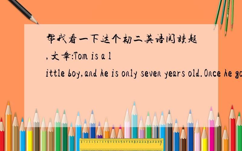 帮我看一下这个初二英语阅读题,文章：Tom is a little boy,and he is only seven years old.Once he goes to a cinema.It is the first time for him to do that .He buys a ticket and goes in.But after two or three minutes he comes out ,and buy