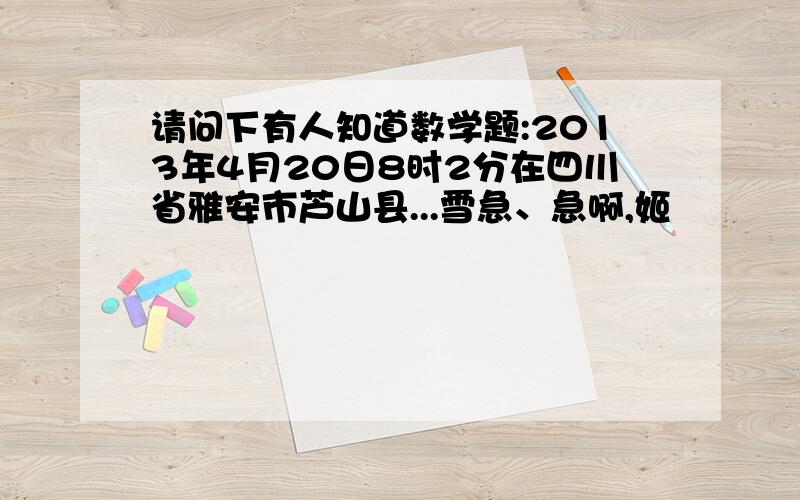 请问下有人知道数学题:2013年4月20日8时2分在四川省雅安市芦山县...雪急、急啊,姬