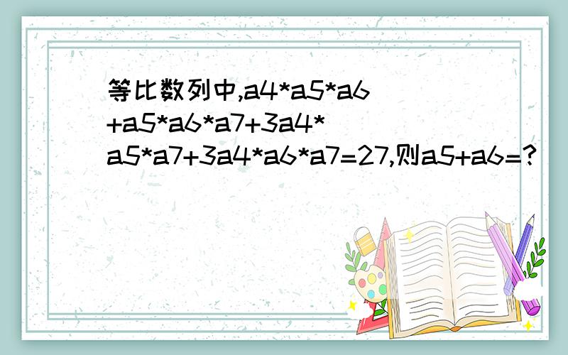 等比数列中,a4*a5*a6+a5*a6*a7+3a4*a5*a7+3a4*a6*a7=27,则a5+a6=?