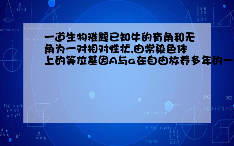 一道生物难题已知牛的有角和无角为一对相对性状,由常染色体上的等位基因A与a在自由放养多年的一群牛中（无角的基因频率与有角的基因频率相等）,随1头无角公牛和6头有角公牛分别交配,