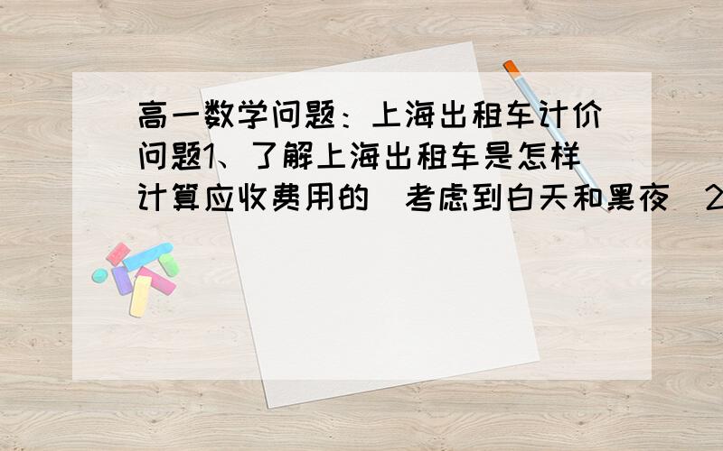 高一数学问题：上海出租车计价问题1、了解上海出租车是怎样计算应收费用的（考虑到白天和黑夜）2、假如忽略因交通拥挤而等待的时间,建立车费与行车里程的函数解析式3、注意到上海出