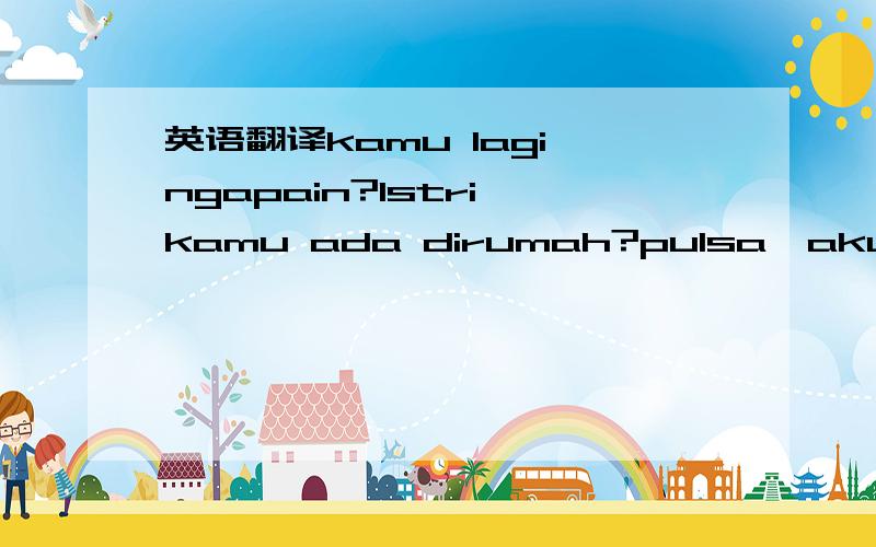 英语翻译kamu lagi ngapain?lstri kamu ada dirumah?pulsa,aku,habis,tadi,sekarang,sudah,sis yudong,tempat kamuada warnet tidak?Kenapa matiin hp melulu?Takut aku telepon kamu.Dasar manusia tidak berhati nurani,kesalahan berdua tapi akibatnya aku tang