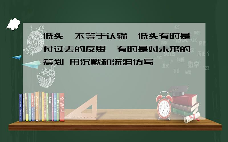 低头,不等于认输,低头有时是对过去的反思,有时是对未来的筹划 用沉默和流泪仿写