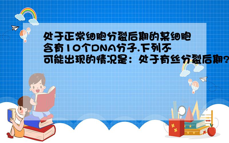 处于正常细胞分裂后期的某细胞含有10个DNA分子.下列不可能出现的情况是：处于有丝分裂后期?减数第一次分裂分裂后期?减数第二次分裂后期?