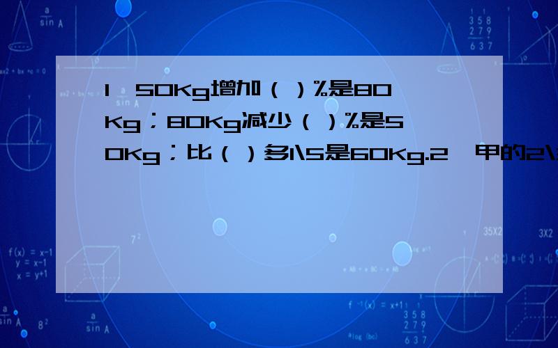 1、50Kg增加（）%是80Kg；80Kg减少（）%是50Kg；比（）多1\5是60Kg.2、甲的2\3与乙的75%相等,甲比乙多12,甲、乙之和为（）.3、一根木头锯5段要20分钟,锯10段要（）分钟.4、32米增加它的1\8后是（）