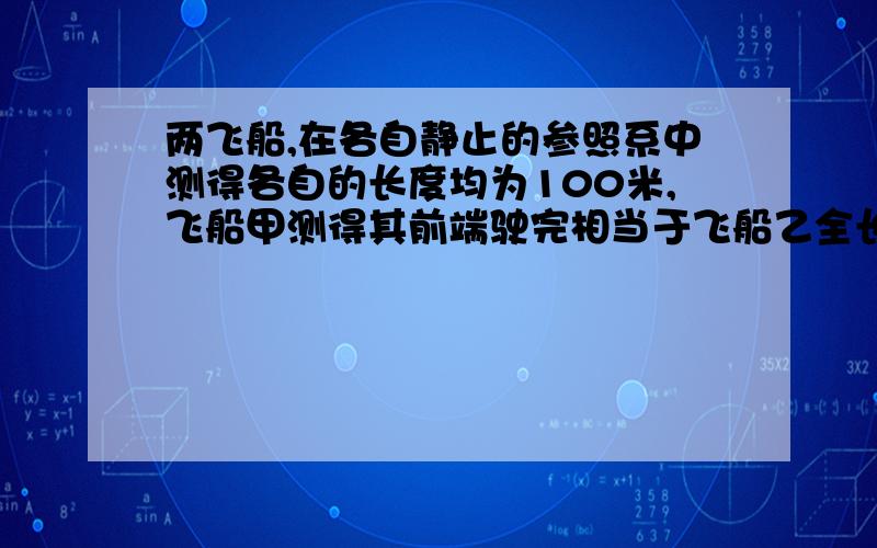 两飞船,在各自静止的参照系中测得各自的长度均为100米,飞船甲测得其前端驶完相当于飞船乙全长的距离需时(5/3)×10^(-7)秒,求两飞船相对速度的大小.这道题目给的条件是不是少了点?还有那个