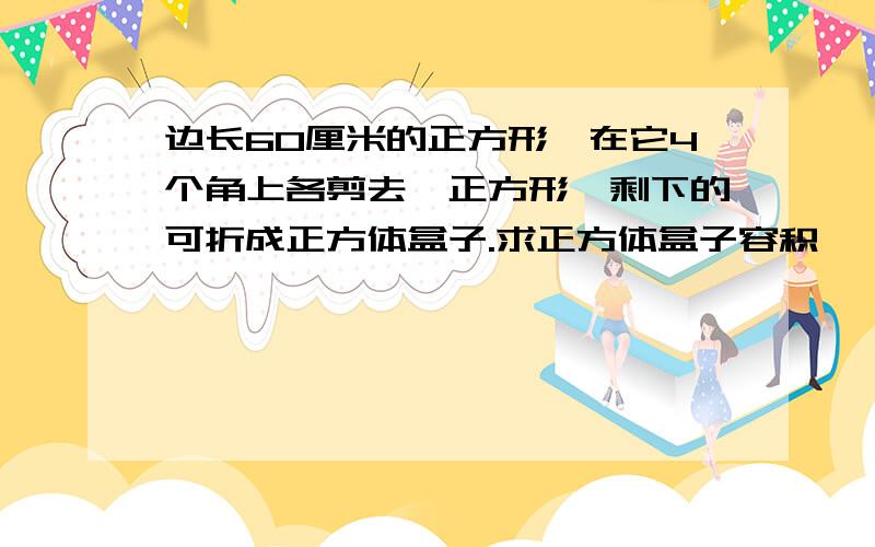 边长60厘米的正方形,在它4个角上各剪去一正方形,剩下的可折成正方体盒子.求正方体盒子容积