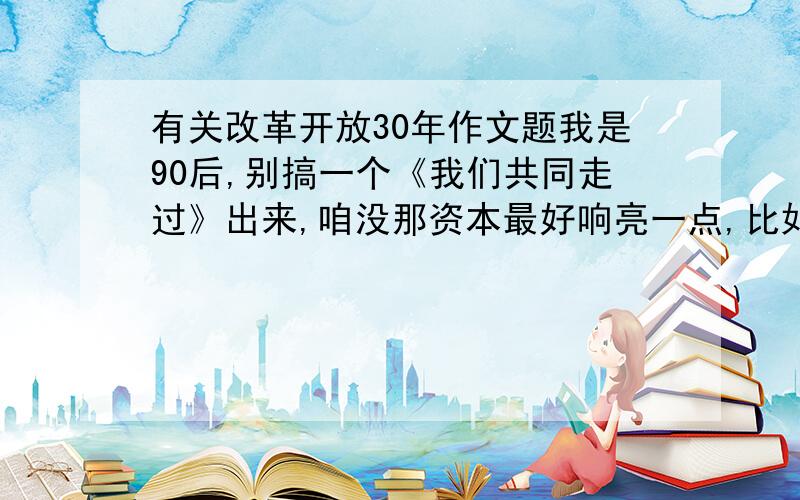 有关改革开放30年作文题我是90后,别搞一个《我们共同走过》出来,咱没那资本最好响亮一点,比如喝彩中国等等不要太常用,比如辉煌30年,被人家用过了