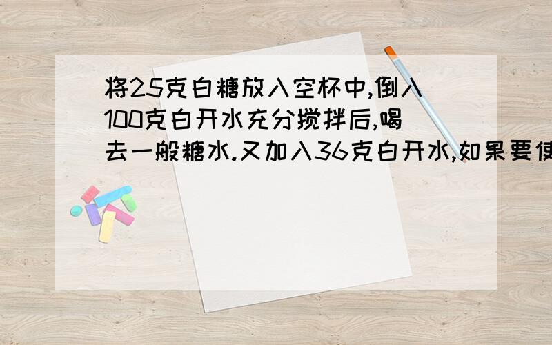 将25克白糖放入空杯中,倒入100克白开水充分搅拌后,喝去一般糖水.又加入36克白开水,如果要使杯中的糖水和原来一样甜,需要加入多少克白糖?