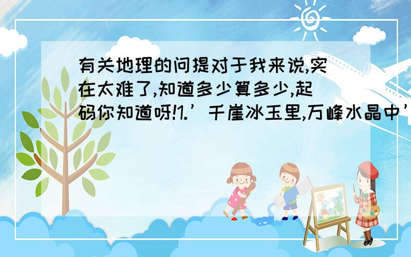 有关地理的问提对于我来说,实在太难了,知道多少算多少,起码你知道呀!1.’千崖冰玉里,万峰水晶中’的壮美景象,是由什么天气现象导致的?2.气象学上的’雨凇’有时侯也被人们叫做‘冰凌