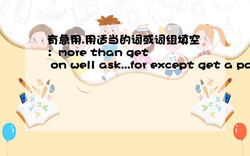 有急用.用适当的词或词组填空：more than get on well ask...for except get a part-time job1.Are you_______with your classmates?2.There are________three thousand students in our school.3.He bought all these things on_________.4.Why don't yo