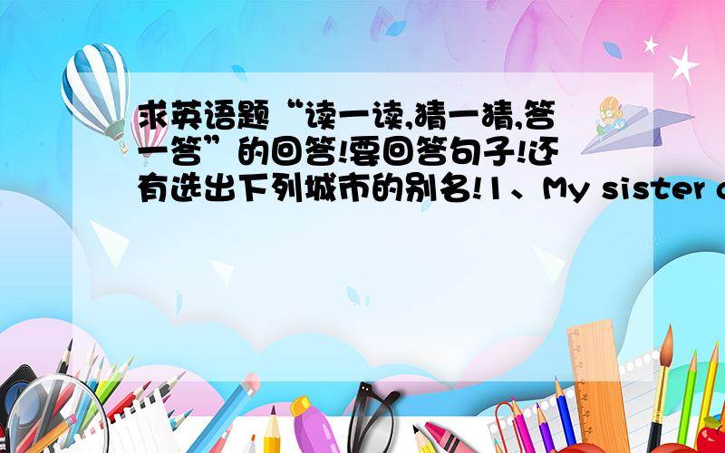 求英语题“读一读,猜一猜,答一答”的回答!要回答句子!还有选出下列城市的别名!1、My sister goes to the hospital five days a week.She can help doctors look after the patients（病人） very well.What does my sister do?C