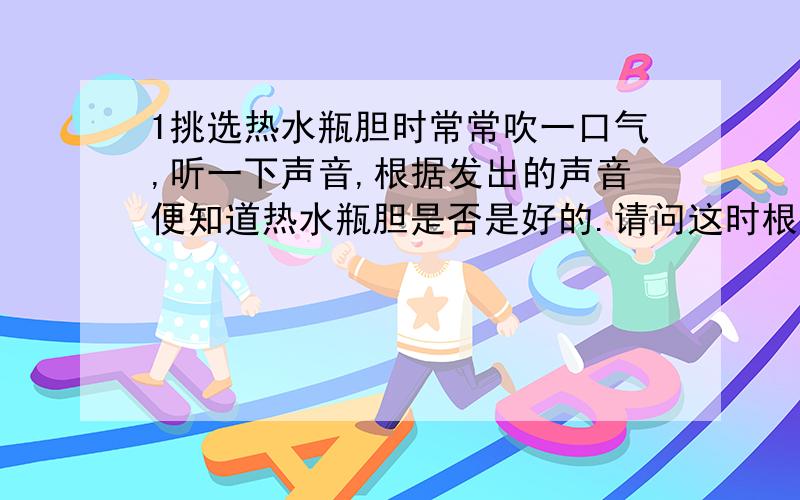 1挑选热水瓶胆时常常吹一口气,听一下声音,根据发出的声音便知道热水瓶胆是否是好的.请问这时根据什么物理知识判断的.2医生常用听诊器对病人做心肺检查.（1）医生为什么能通过听诊器