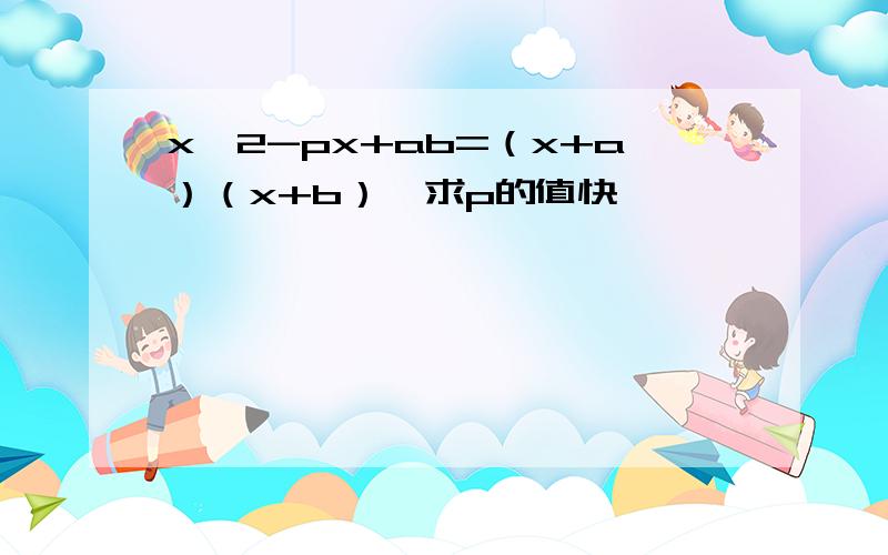 x^2-px+ab=（x+a）（x+b）,求p的值快