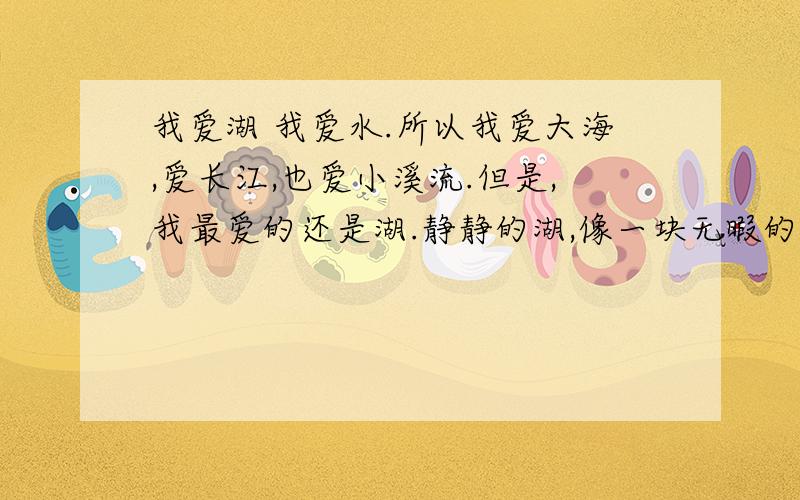 我爱湖 我爱水.所以我爱大海,爱长江,也爱小溪流.但是,我最爱的还是湖.静静的湖,像一块无暇的翡翠,在阳光的照射下闪烁着美丽的光泽.我喜欢一个人坐在湖畔,看着平静的湖面幻想.我想,湖中