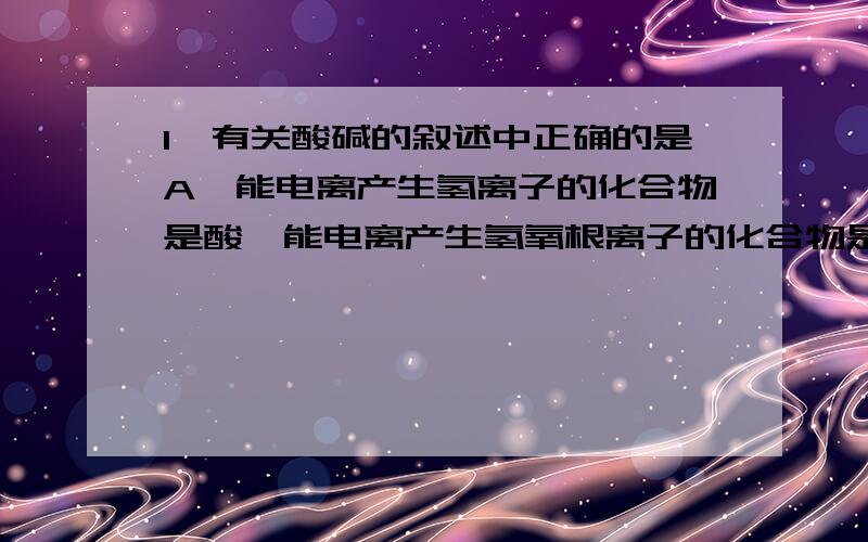 1、有关酸碱的叙述中正确的是A、能电离产生氢离子的化合物是酸,能电离产生氢氧根离子的化合物是碱B、溶于水使水溶液呈酸性的物质是酸,溶于水使水溶液呈碱性的物质是碱C、酸和碱在组