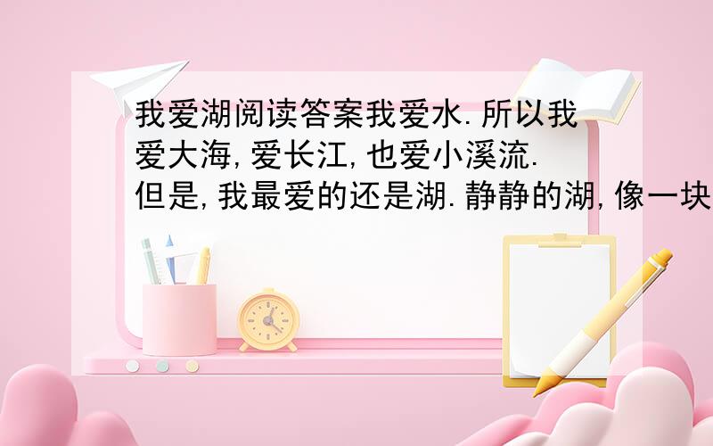 我爱湖阅读答案我爱水.所以我爱大海,爱长江,也爱小溪流.但是,我最爱的还是湖.静静的湖,像一块无暇的翡翠,在阳光的照射下闪烁着美丽的光泽.我喜欢一个人坐在湖畔,看着平静的湖面幻想.