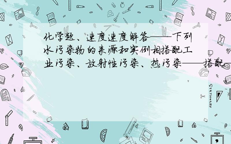 化学题、速度速度解答——下列水污染物的来源和实例相搭配工业污染、放射性污染、热污染——搭配——冶铁工业的废渣、核废物投入深海、核发电站排出的废水