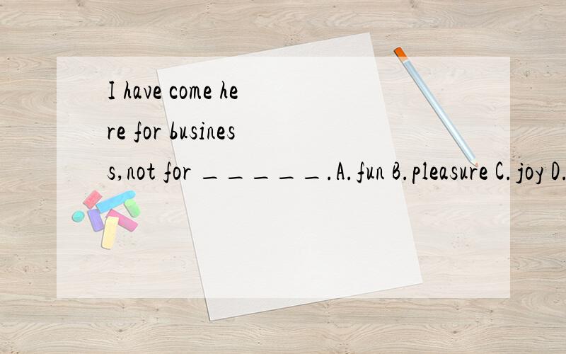 I have come here for business,not for _____.A.fun B.pleasure C.joy D.happyB】大家都知道这个句子所要表达的意思了吧!然后就是选出能正确表达“欢乐,快乐”之意的词了,但是这几个都有这层意思,请大家说的