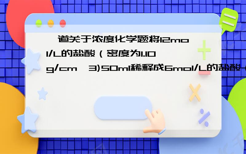 一道关于浓度化学题将12mol/L的盐酸（密度为1.10g/cm^3)50ml稀释成6mol/L的盐酸（密度为0.724g/cm^3）,需加水的体积为（）A.50mlB.50.5mlC.55mlD.59.5ml要详细过程