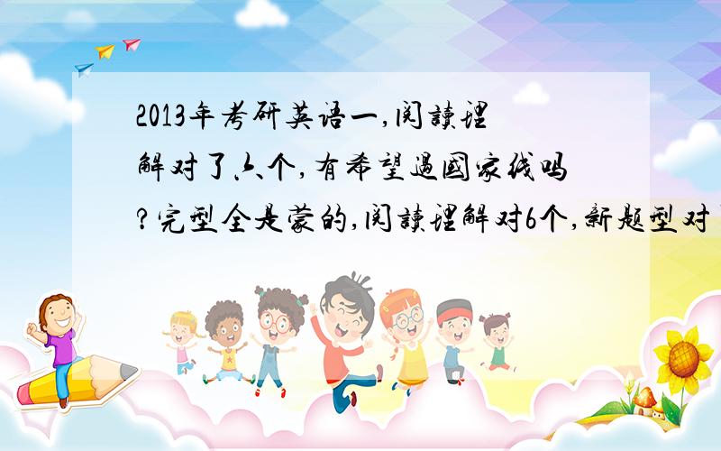 2013年考研英语一,阅读理解对了六个,有希望过国家线吗?完型全是蒙的,阅读理解对6个,新题型对了1个,翻译基本不会,但是都写上了,句子还算通顺,大小作文全部写完,有一两个单词拼写错误,用