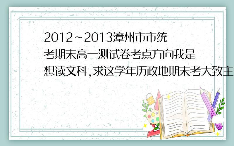 2012~2013漳州市市统考期末高一测试卷考点方向我是想读文科,求这学年历政地期末考大致主要考点