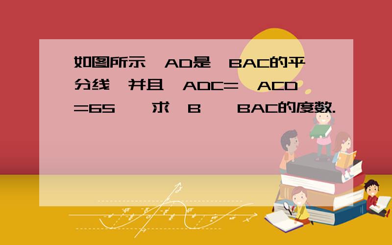 如图所示,AD是∠BAC的平分线,并且∠ADC=∠ACD=65°,求∠B,∠BAC的度数.