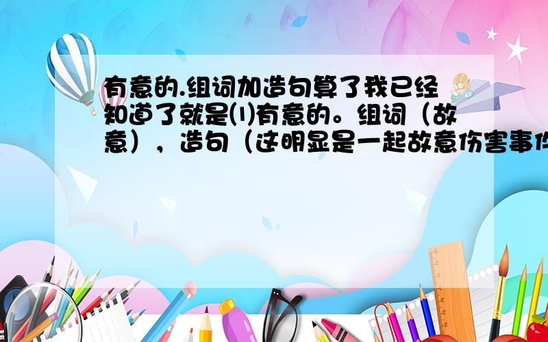 有意的.组词加造句算了我已经知道了就是⑴有意的。组词（故意），造句（这明显是一起故意伤害事件 ⑵原因。组词（缘故），造句（他今天没来上班，不知是什么缘故。⑶原来。组词（