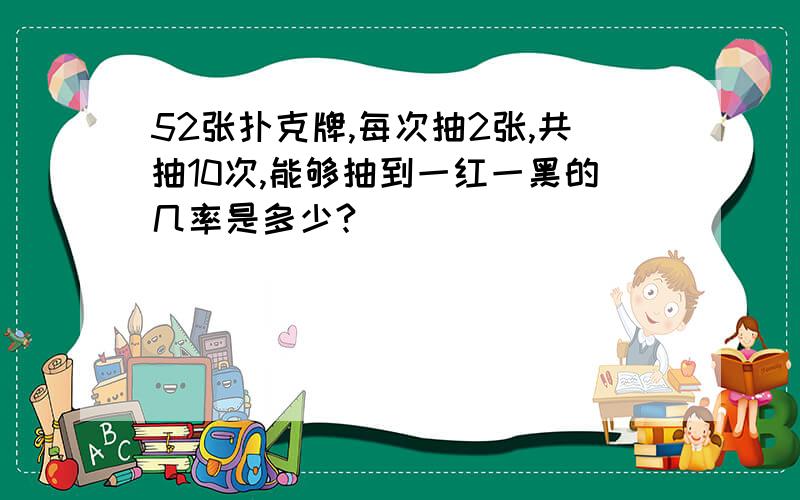 52张扑克牌,每次抽2张,共抽10次,能够抽到一红一黑的几率是多少?