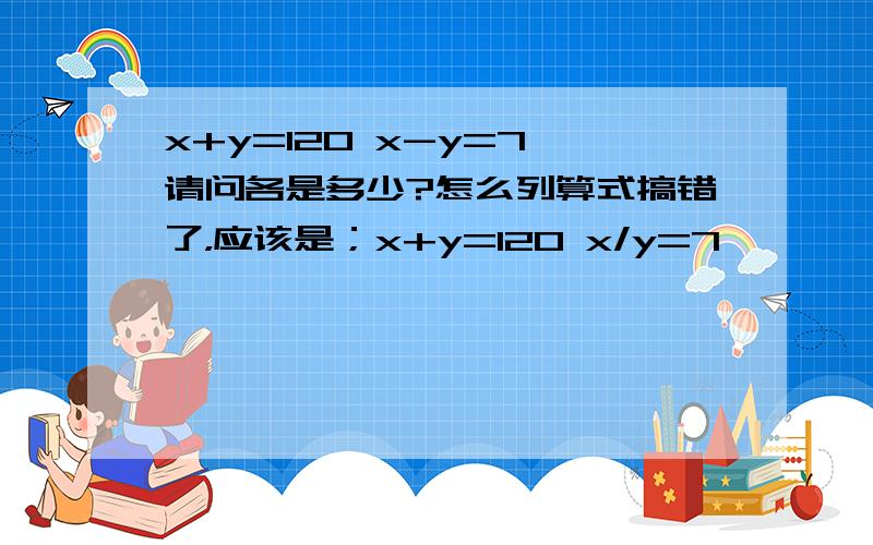 x+y=120 x-y=7 请问各是多少?怎么列算式搞错了，应该是；x+y=120 x/y=7