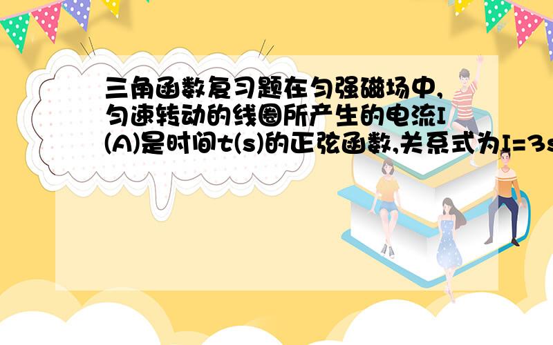 三角函数复习题在匀强磁场中,匀速转动的线圈所产生的电流I(A)是时间t(s)的正弦函数,关系式为I=3sin(1/2t+π/6),试求它的初始电流(t=0),最大电流和周期.