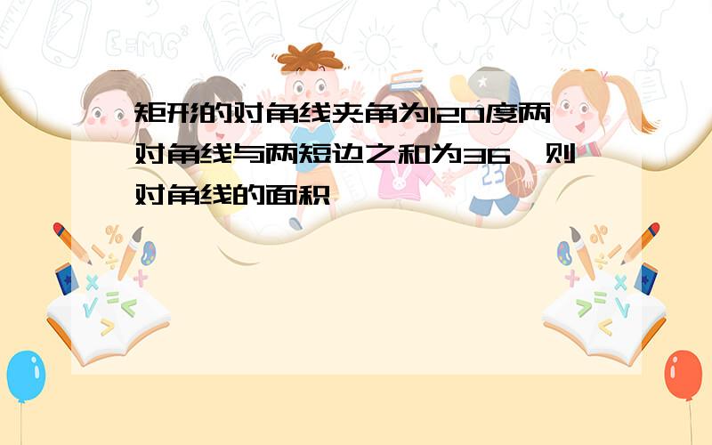 矩形的对角线夹角为120度两对角线与两短边之和为36,则对角线的面积