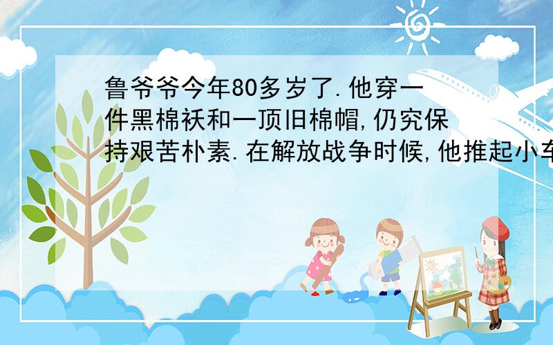 鲁爷爷今年80多岁了.他穿一件黑棉袄和一顶旧棉帽,仍究保持艰苦朴素.在解放战争时候,他推起小车为前线运送小米、小麦和粮食,不知走过多少城市和村庄.他经常对我们说：“我经历过两个