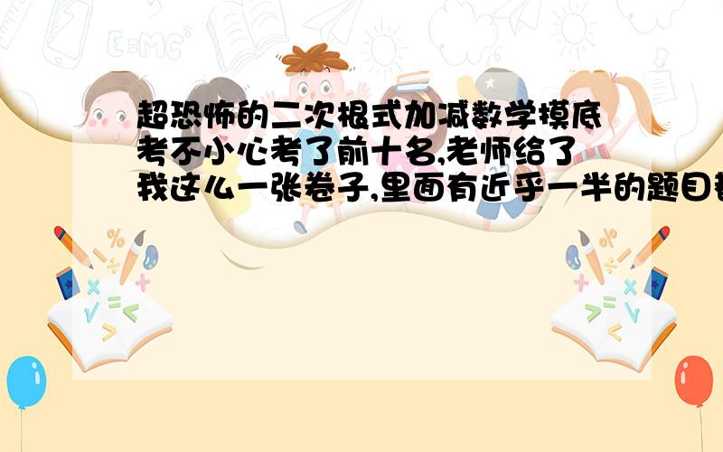 超恐怖的二次根式加减数学摸底考不小心考了前十名,老师给了我这么一张卷子,里面有近乎一半的题目都是这样的,太可怕了!    我用计算器算了一下,这些题目的结果都很简单,不是1就是2,稍微